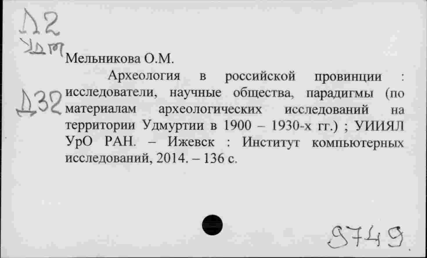 ﻿Мельникова О.М.
Археология в российской провинции исследователи, научные общества, парадигмы (по материалам археологических исследований на территории Удмуртии в 1900 - 1930-х гг.) ; УИИЯЛ УрО РАН. - Ижевск : Институт компьютерных исследований, 2014.- 136 с.